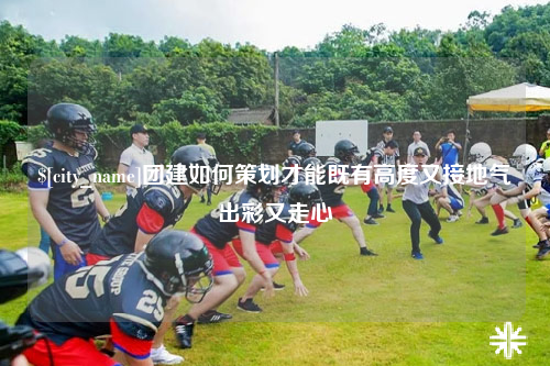 克孜勒苏团建如何策划才能既有高度又接地气出彩又走心